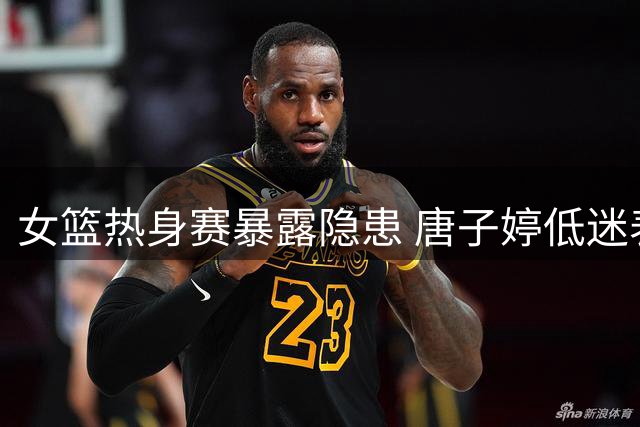 女篮热身赛暴露隐患 唐子婷低迷表现引发换将呼声